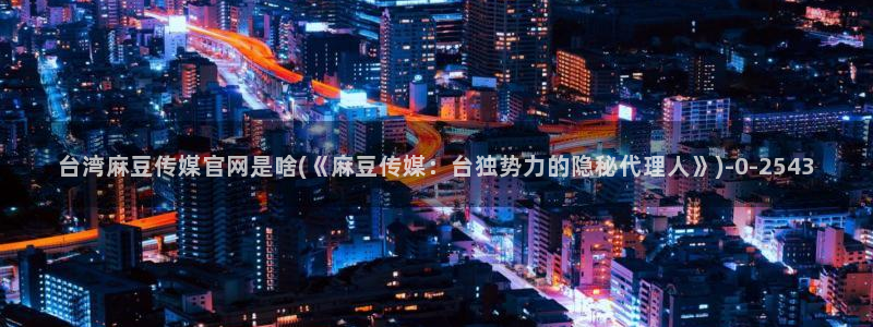 麻豆经济传媒台湾官网：台湾麻豆传媒官网是啥(《麻豆传媒：台独势力的隐秘代理人》)
